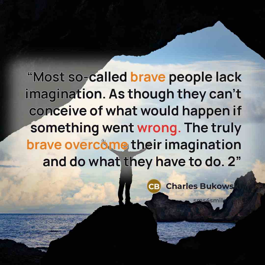 “Most so-called brave people lack imagination. As though they can’t conceive of what would happen if something went wrong. The truly brave overcome their imagination and do what they have to do. 2” quote by Charles Bukowski