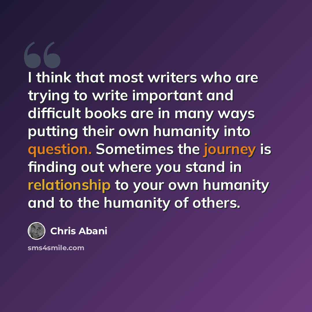 “I think that most writers who are trying to write important and difficult books are in many ways putting their own humanity into question. Sometimes the journey is finding out where you stand in relationship to your own humanity and to the humanity of others.” quote by Chris Abani