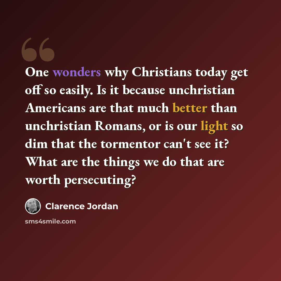 “One wonders why Christians today get off so easily. Is it because unchristian Americans are that much better than unchristian Romans, or is our light so dim that the tormentor can't see it? What are the things we do that are worth persecuting?” quote by Clarence Jordan