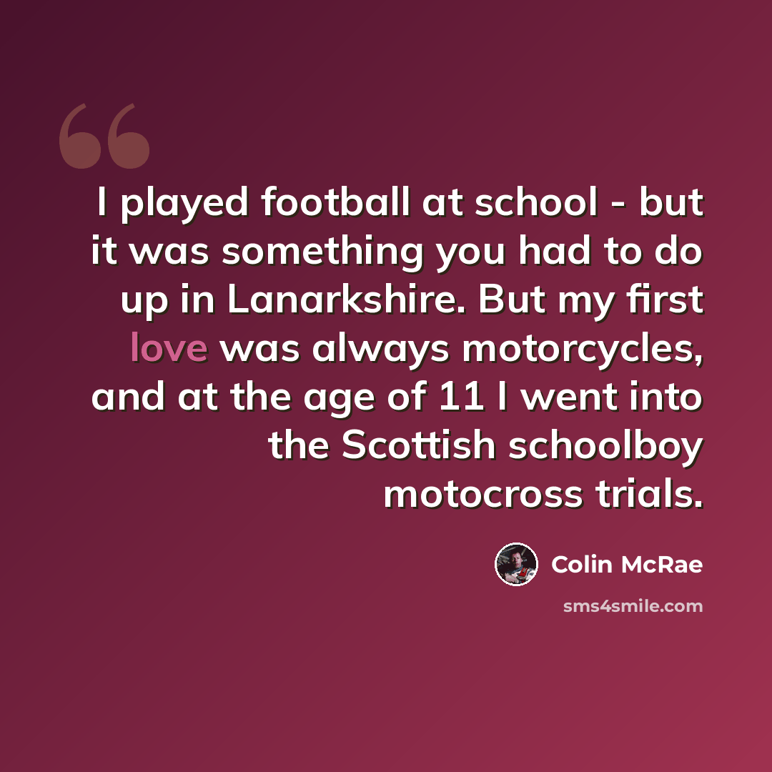 “I played football at school - but it was something you had to do up in Lanarkshire. But my first love was always motorcycles, and at the age of 11 I went into the Scottish schoolboy motocross trials.” quote by Colin McRae