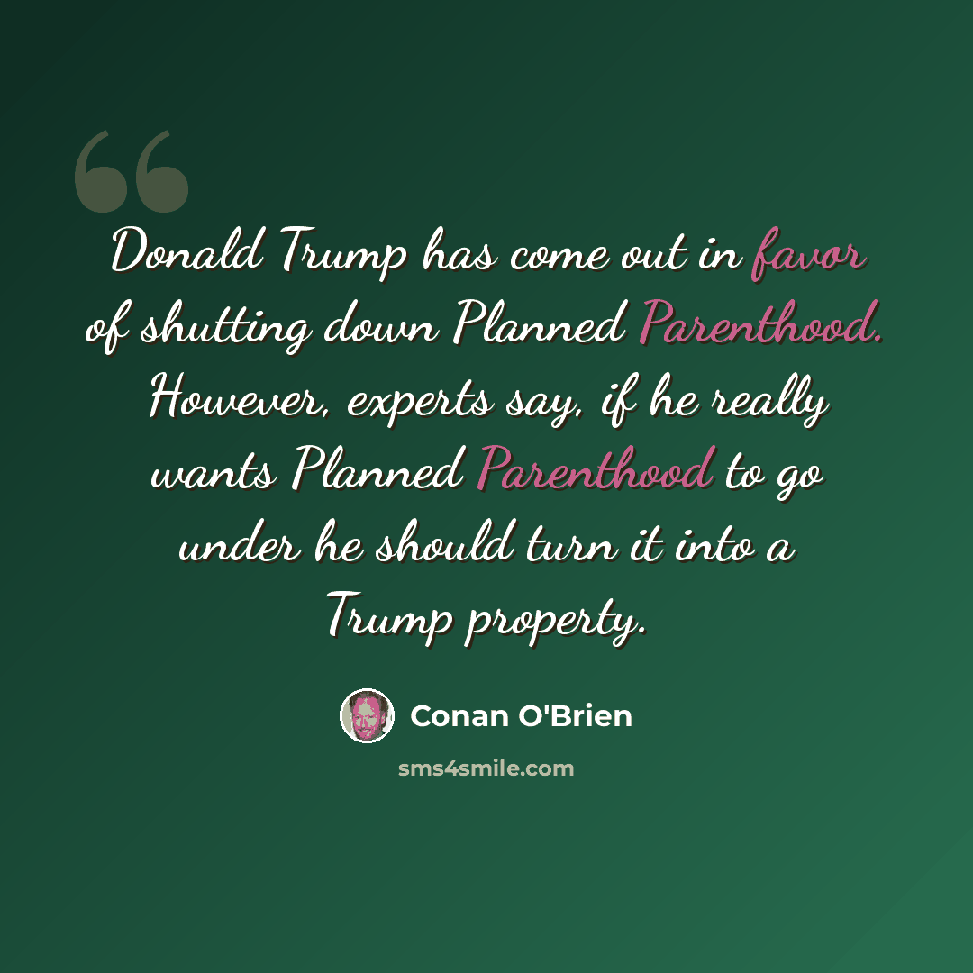 “Donald Trump has come out in favor of shutting down Planned Parenthood. However, experts say, if he really wants Planned Parenthood to go under he should turn it into a Trump property.” quote by Conan O'Brien