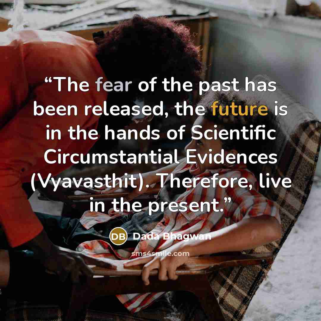 “The fear of the past has been released, the future is in the hands of Scientific Circumstantial Evidences (Vyavasthit). Therefore, live in the present.” quote by Dada Bhagwan