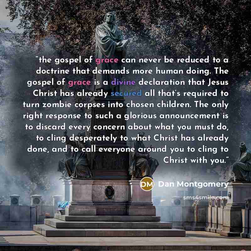“the gospel of grace can never be reduced to a doctrine that demands more human doing. The gospel of grace is a divine declaration that Jesus Christ has already secured all that’s required to turn zombie corpses into chosen children. The only right response to such a glorious announcement is to…” quote by Dan Montgomery