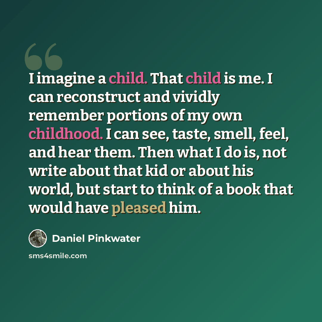 “I imagine a child. That child is me. I can reconstruct and vividly remember portions of my own childhood. I can see, taste, smell, feel, and hear them. Then what I do is, not write about that kid or about his world, but start to think of a book that would have pleased him.” quote by Daniel Pinkwater