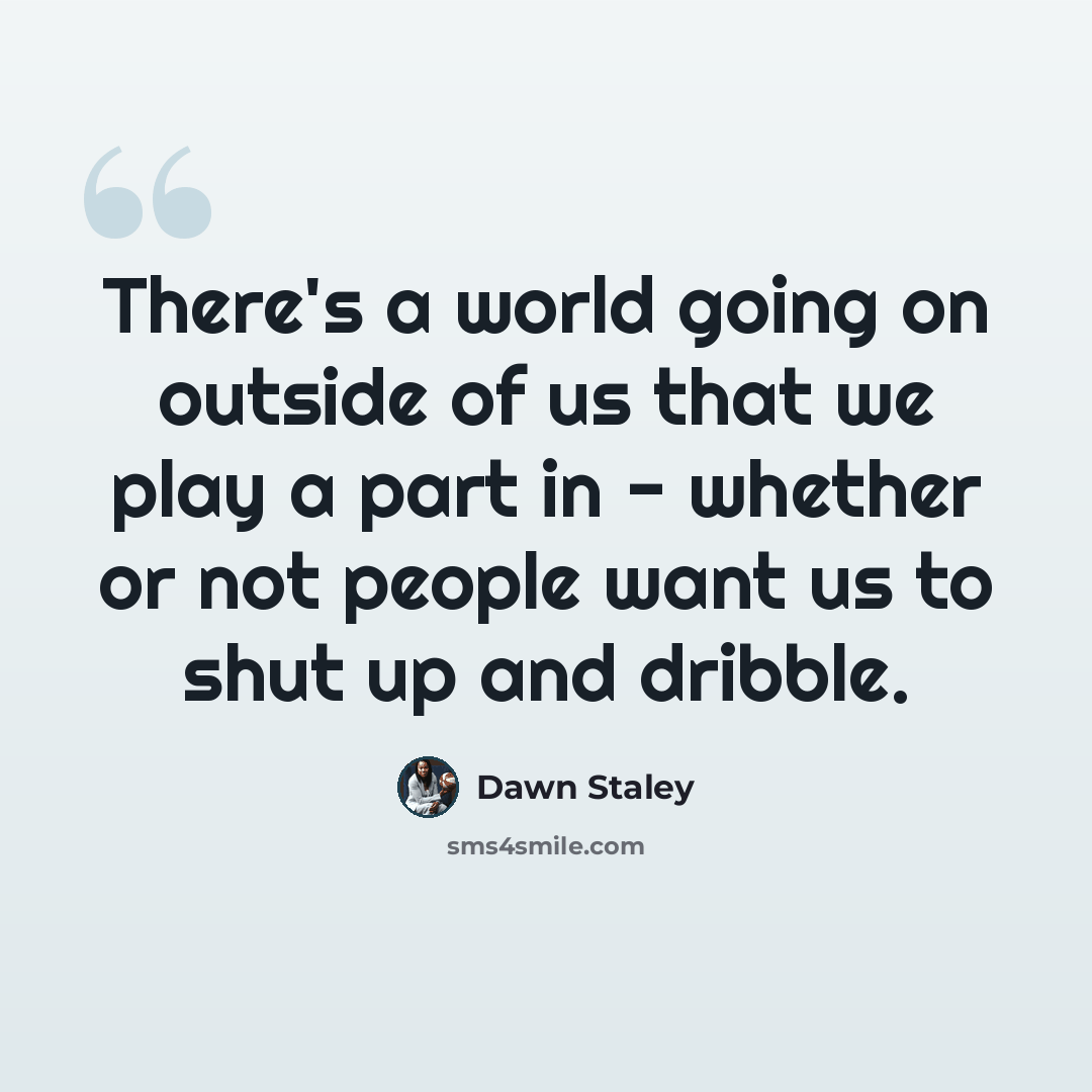 “There's a world going on outside of us that we play a part in - whether or not people want us to shut up and dribble.” quote by Dawn Staley