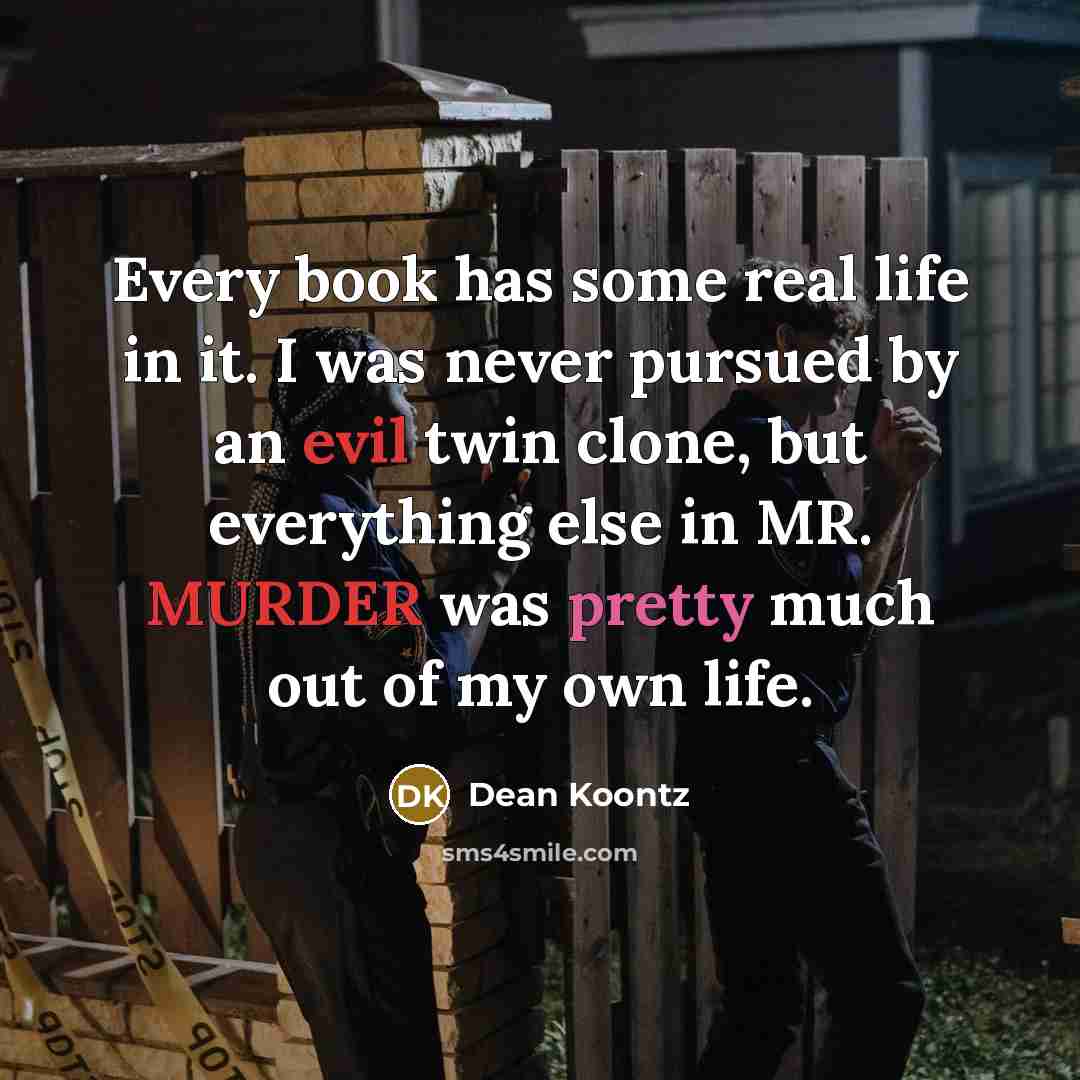 “Every book has some real life in it. I was never pursued by an evil twin clone, but everything else in MR. MURDER was pretty much out of my own life.” quote by Dean Koontz