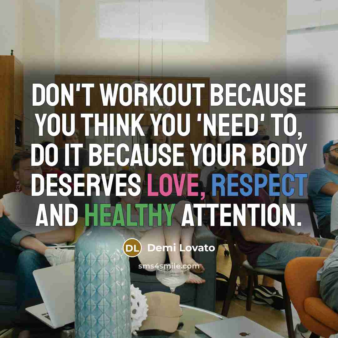“Don't workout because you think you 'need' to, do it because your body deserves love, respect and healthy attention.” quote by Demi Lovato