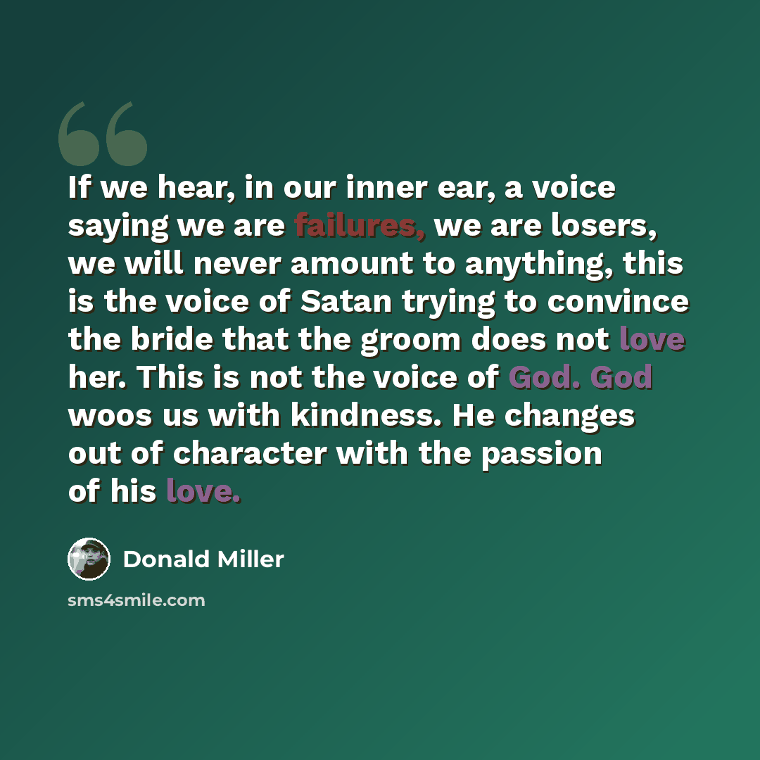 “If we hear, in our inner ear, a voice saying we are failures, we are losers, we will never amount to anything, this is the voice of Satan trying to convince the bride that the groom does not love her. This is not the voice of God. God woos us with kindness. He changes out of character with the…” quote by Donald Miller