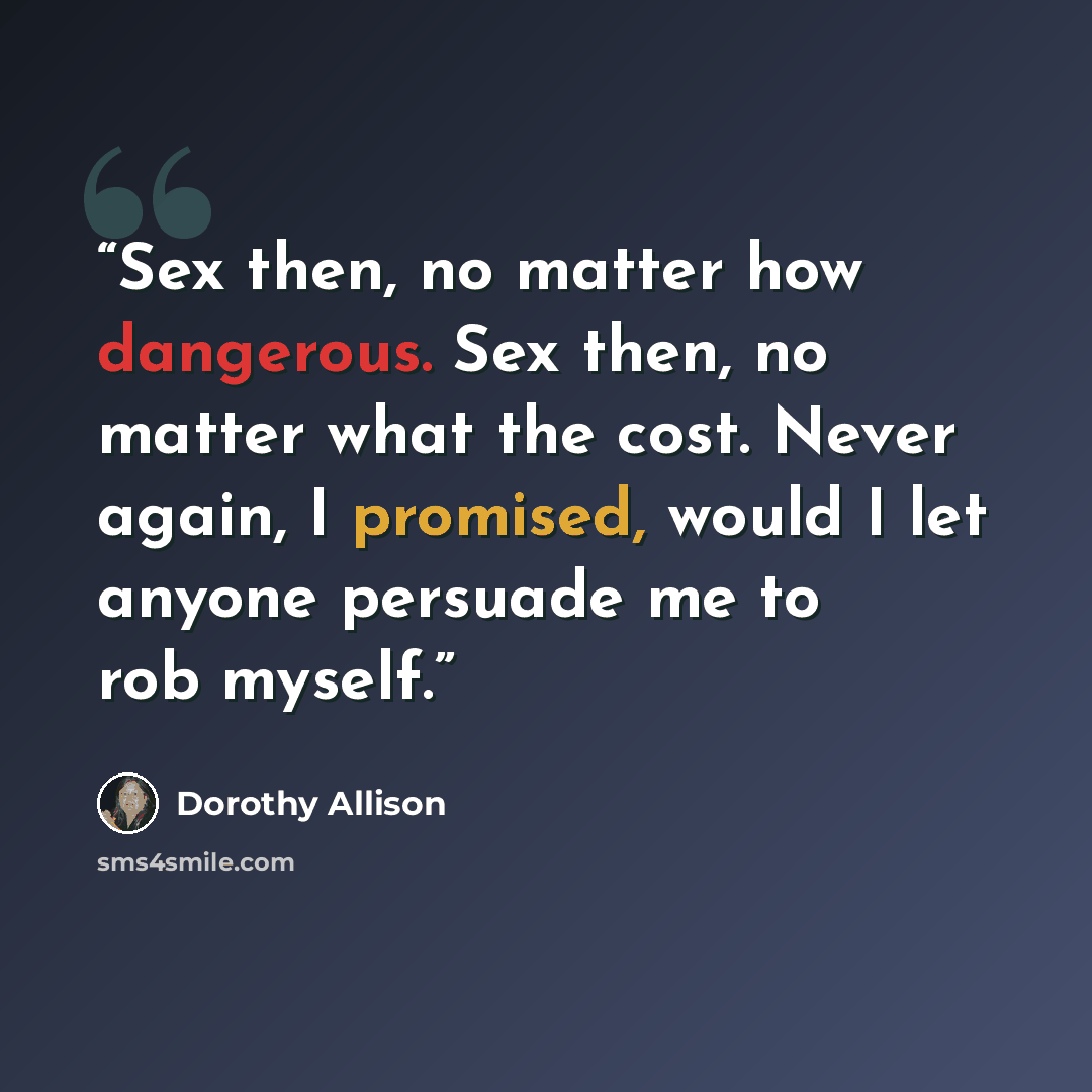 “Sex then, no matter how dangerous. Sex then, no matter what the cost. Never again, I promised, would I let anyone persuade me to rob myself.” quote by Dorothy Allison