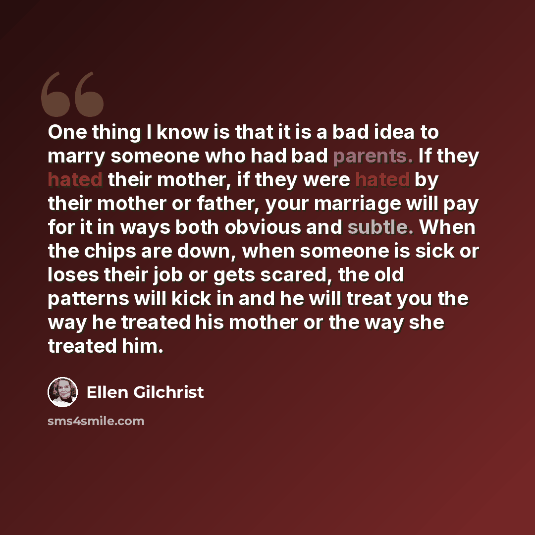 “One thing I know is that it is a bad idea to marry someone who had bad parents. If they hated their mother, if they were hated by their mother or father, your marriage will pay for it in ways both obvious and subtle. When the chips are down, when someone is sick or loses their job or gets scared…” quote by Ellen Gilchrist