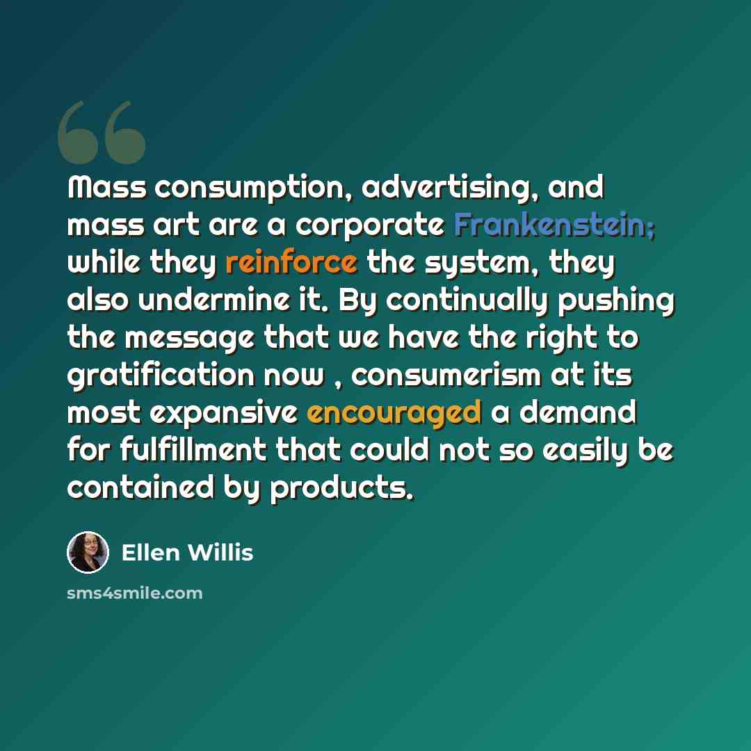 “Mass consumption, advertising, and mass art are a corporate Frankenstein; while they reinforce the system, they also undermine it. By continually pushing the message that we have the right to gratification now , consumerism at its most expansive encouraged a demand for fulfillment that could not…” quote by Ellen Willis