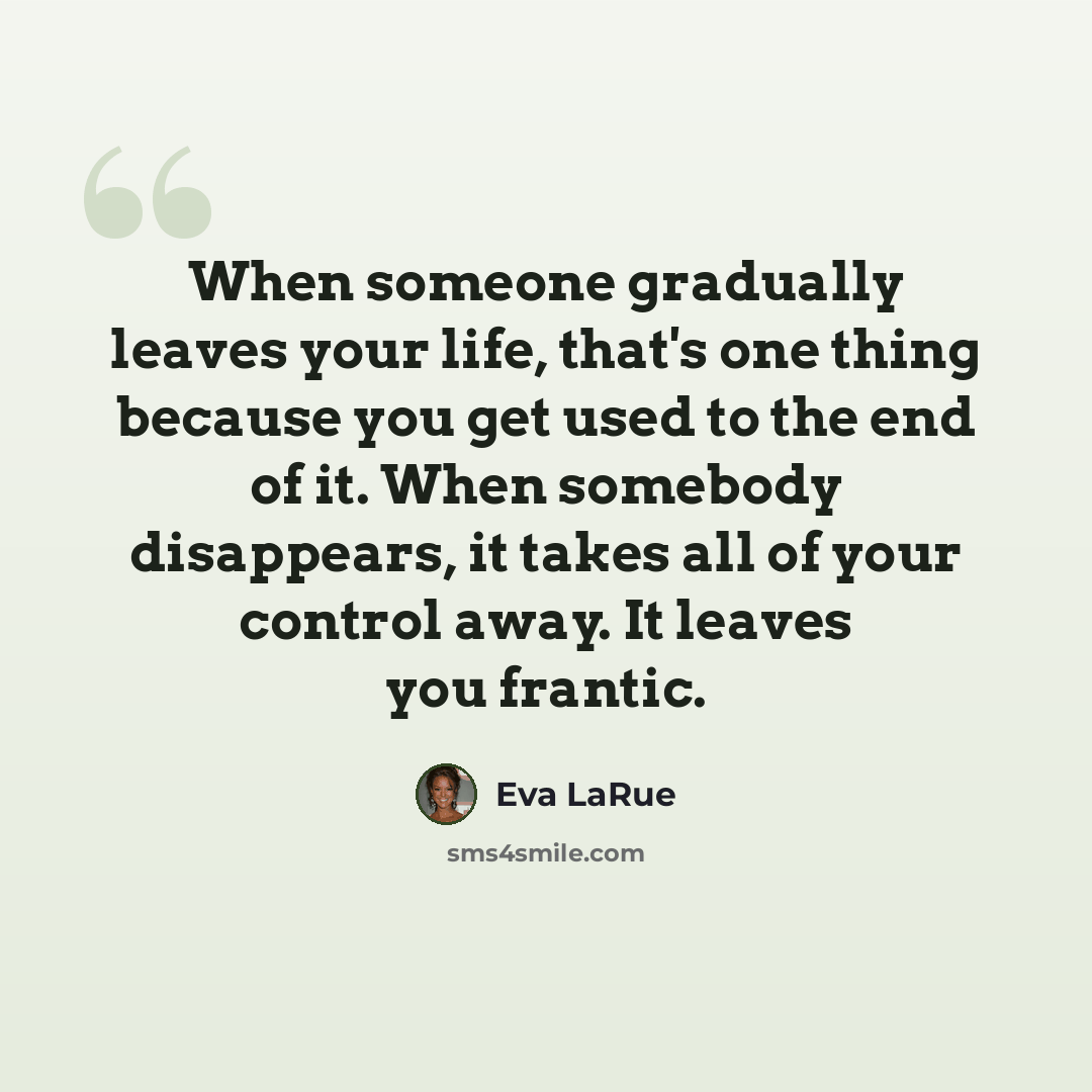 “When someone gradually leaves your life, that's one thing because you get used to the end of it. When somebody disappears, it takes all of your control away. It leaves you frantic.” quote by Eva LaRue