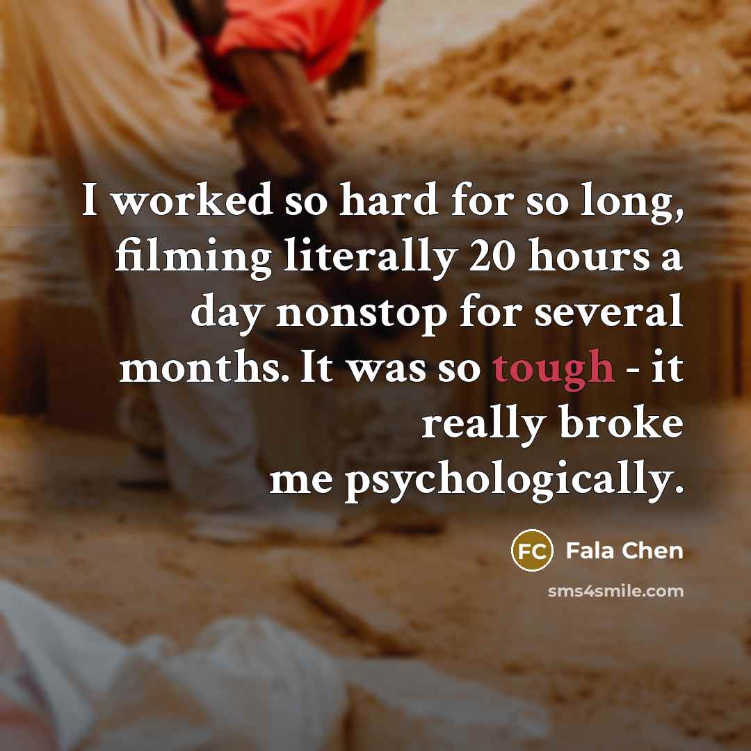 “I worked so hard for so long, filming literally 20 hours a day nonstop for several months. It was so tough - it really broke me psychologically.” quote by Fala Chen