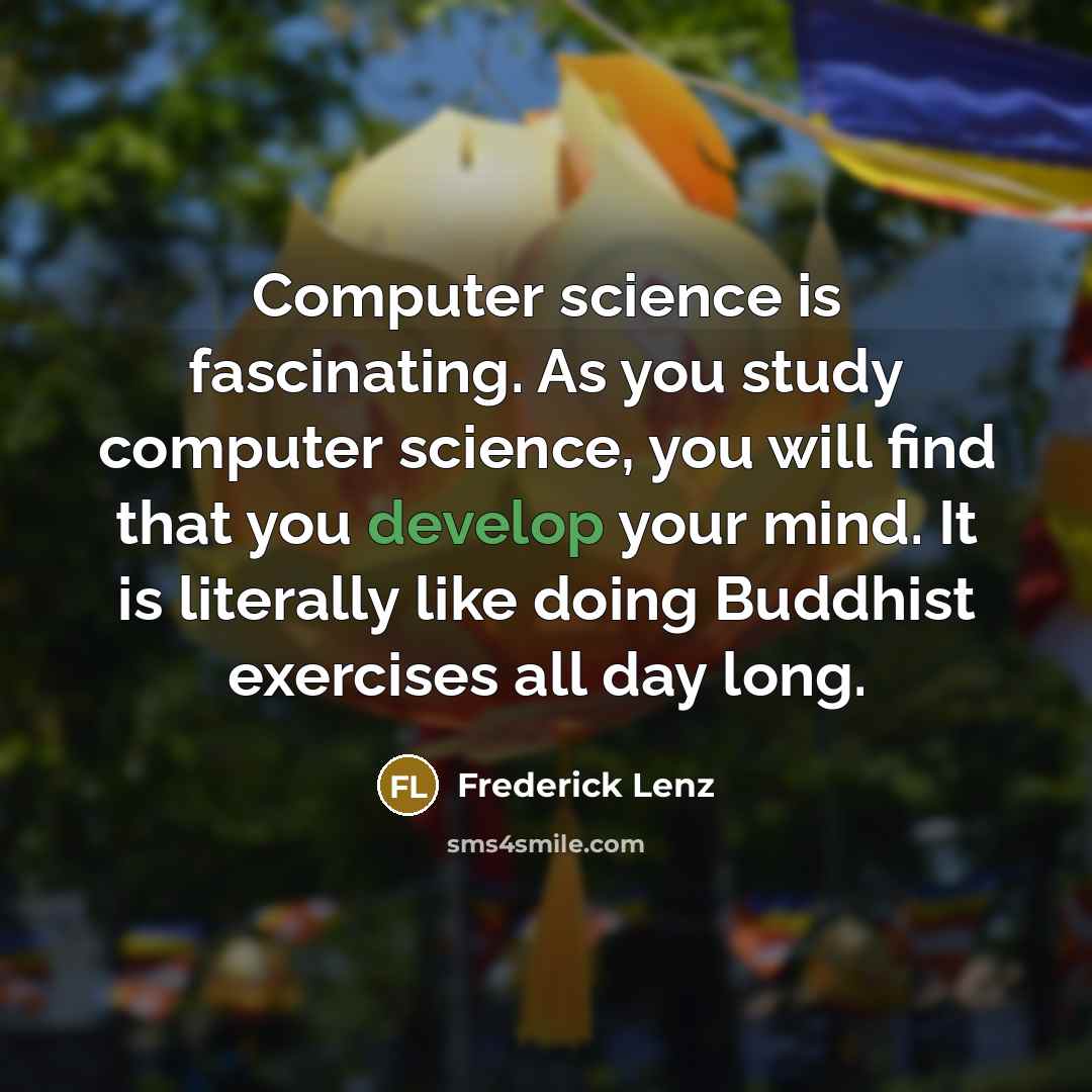 “Computer science is fascinating. As you study computer science, you will find that you develop your mind. It is literally like doing Buddhist exercises all day long.” quote by Frederick Lenz