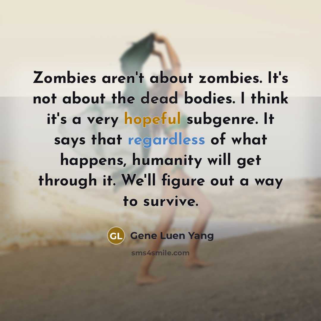 “Zombies aren't about zombies. It's not about the dead bodies. I think it's a very hopeful subgenre. It says that regardless of what happens, humanity will get through it. We'll figure out a way to survive.” quote by Gene Luen Yang