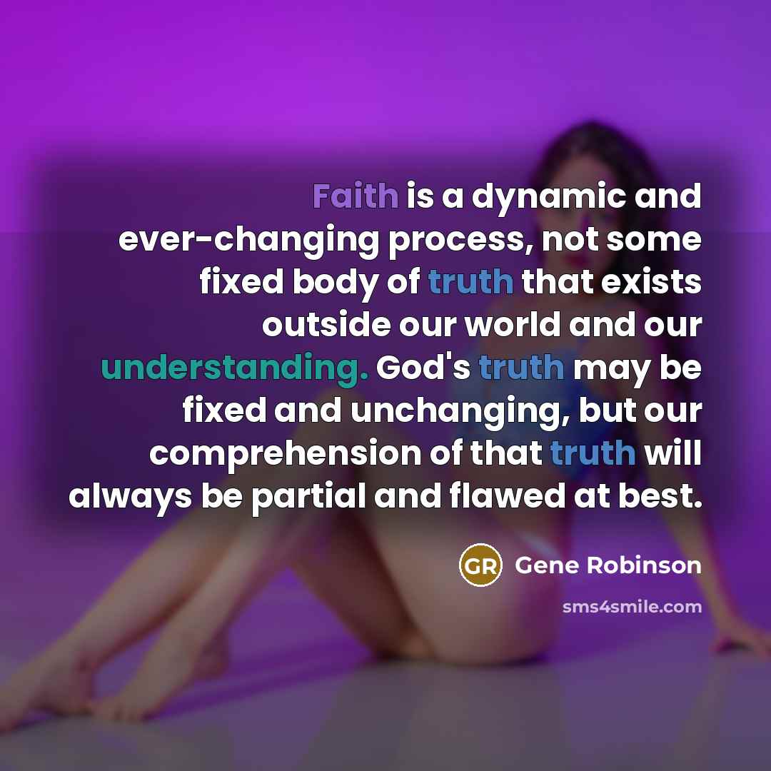 “Faith is a dynamic and ever-changing process, not some fixed body of truth that exists outside our world and our understanding. God's truth may be fixed and unchanging, but our comprehension of that truth will always be partial and flawed at best.” quote by Gene Robinson