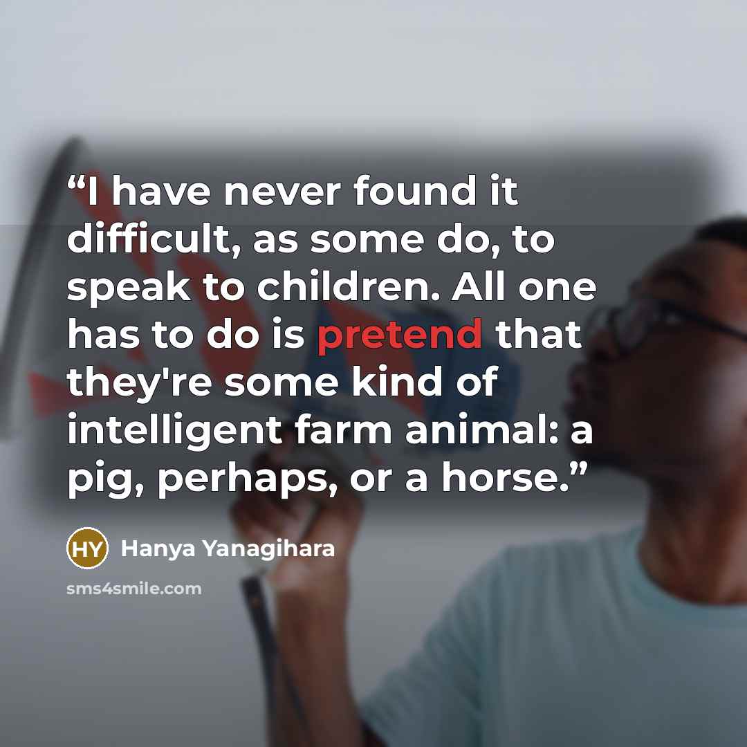 “I have never found it difficult, as some do, to speak to children. All one has to do is pretend that they're some kind of intelligent farm animal: a pig, perhaps, or a horse.” quote by Hanya Yanagihara