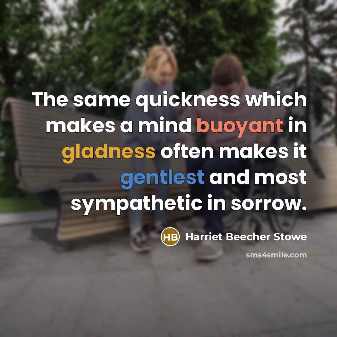 “The same quickness which makes a mind buoyant in gladness often makes it gentlest and most sympathetic in sorrow.” quote by Harriet Beecher Stowe