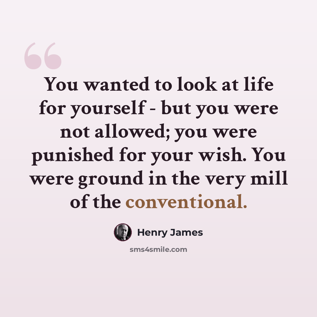 “You wanted to look at life for yourself - but you were not allowed; you were punished for your wish. You were ground in the very mill of the conventional.” quote by Henry James