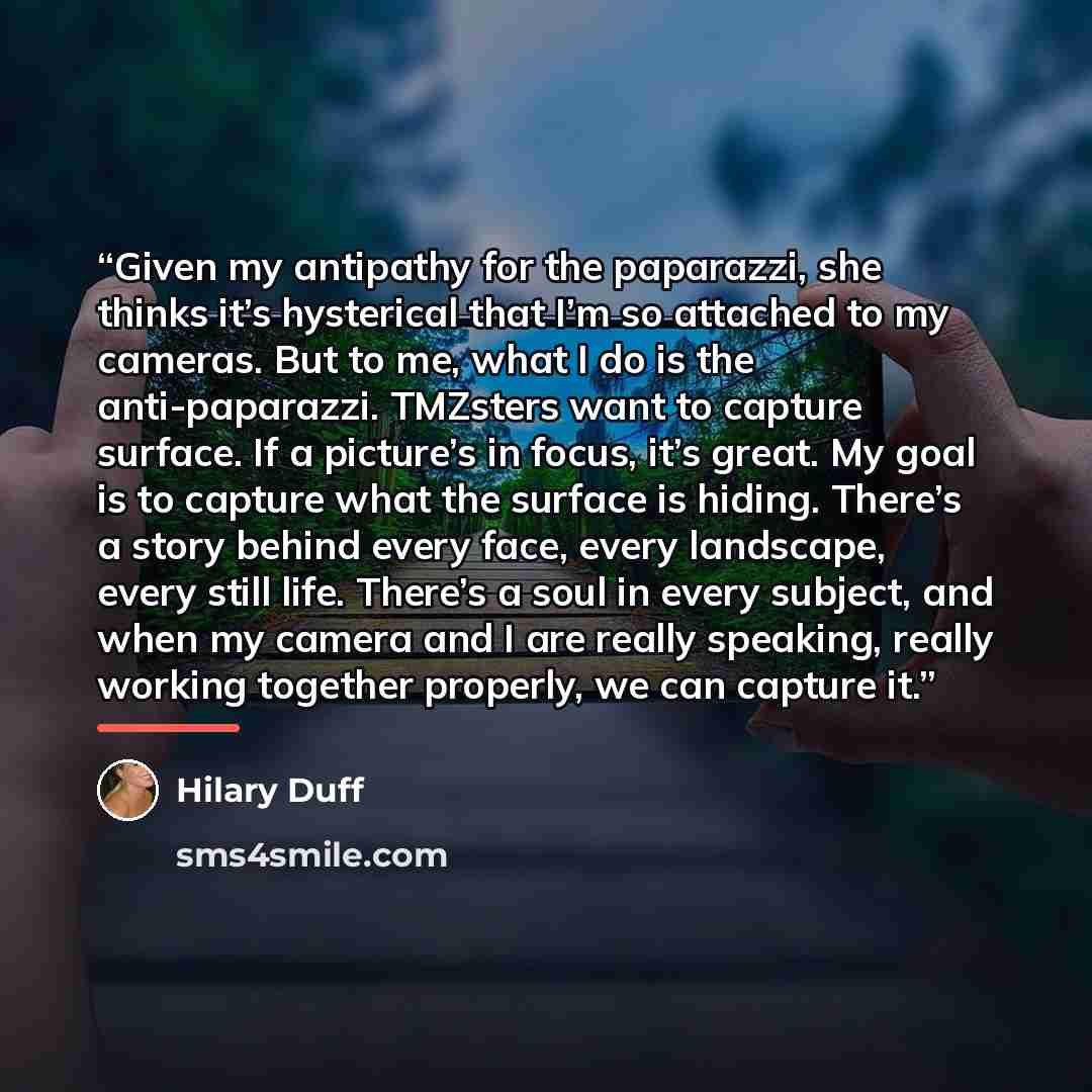 “Given my antipathy for the paparazzi, she thinks it’s hysterical that I’m so attached to my cameras. But to me, what I do is the anti-paparazzi. TMZsters want to capture surface. If a picture’s in focus, it’s great. My goal is to capture what the surface is hiding. There’s a story behind every…” quote by Hilary Duff
