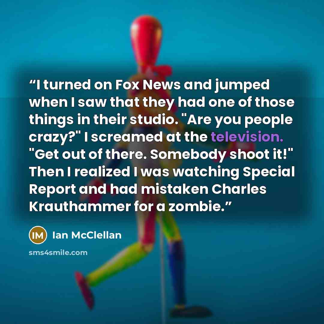 “I turned on Fox News and jumped when I saw that they had one of those things in their studio. "Are you people crazy?" I screamed at the television. "Get out of there. Somebody shoot it!" Then I realized I was watching Special Report and had mistaken Charles Krauthammer for a zombie.” quote by Ian McClellan