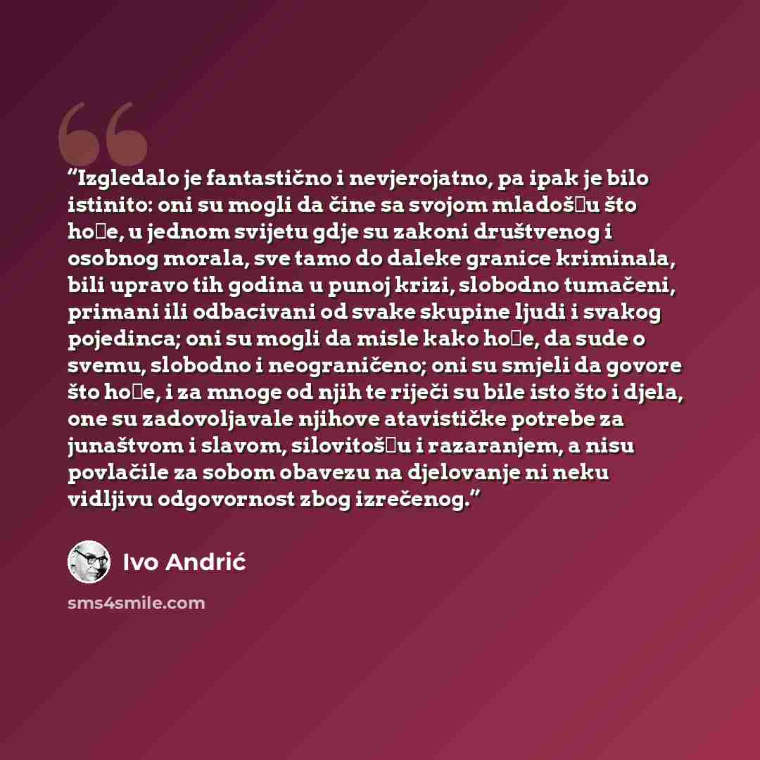 “Izgledalo je fantastično i nevjerojatno, pa ipak je bilo istinito: oni su mogli da čine sa svojom mladošću što hoće, u jednom svijetu gdje su zakoni društvenog i osobnog morala, sve tamo do daleke granice kriminala, bili upravo tih godina u punoj krizi, slobodno tumačeni, primani ili odbacivani od…” quote by Ivo Andrić