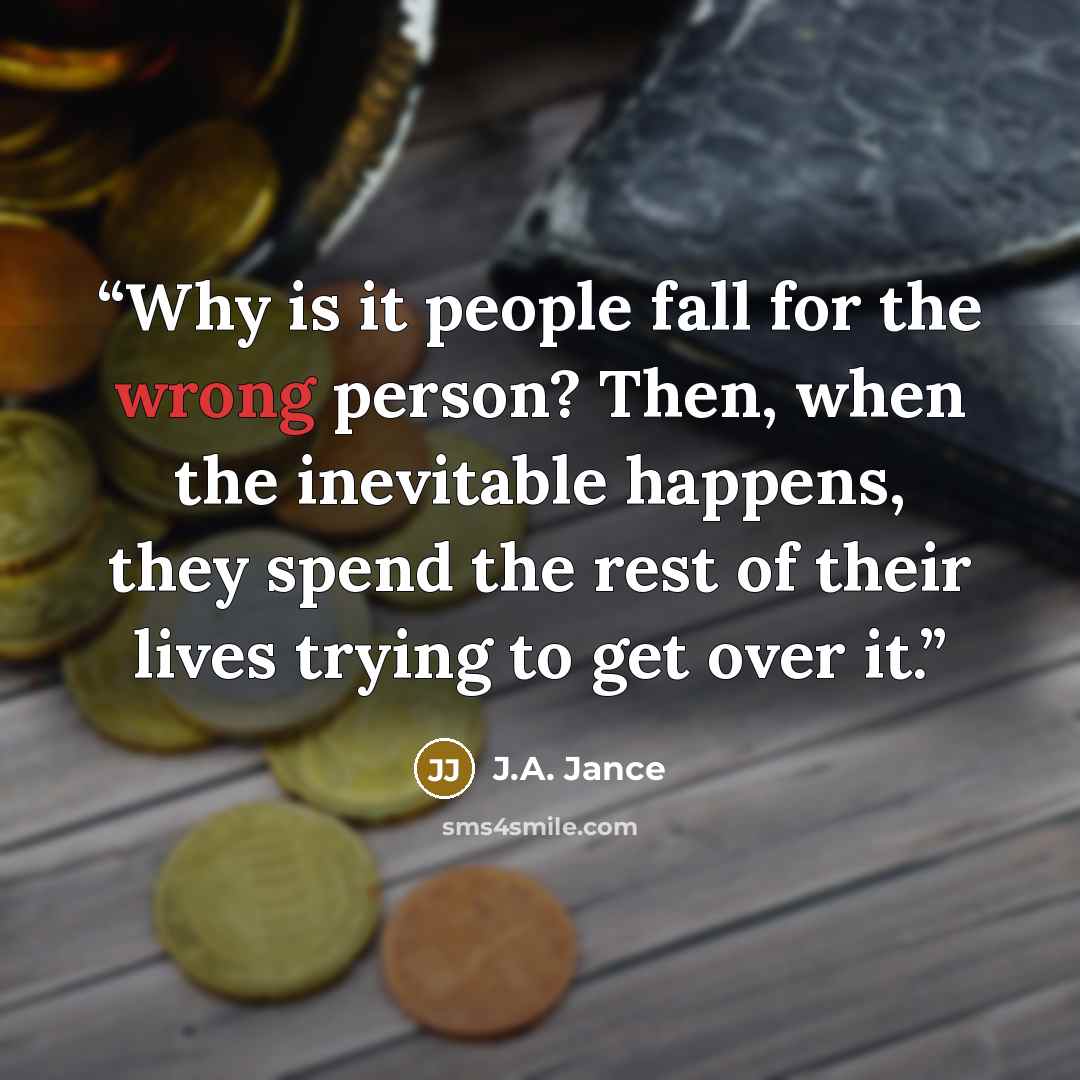 “Why is it people fall for the wrong person? Then, when the inevitable happens, they spend the rest of their lives trying to get over it.” quote by J.A. Jance