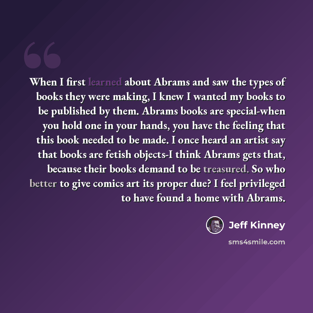 “When I first learned about Abrams and saw the types of books they were making, I knew I wanted my books to be published by them. Abrams books are special-when you hold one in your hands, you have the feeling that this book needed to be made. I once heard an artist say that books are fetish…” quote by Jeff Kinney