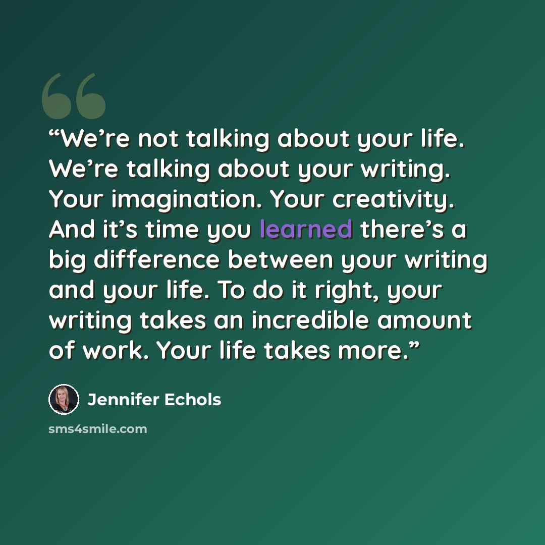 “We’re not talking about your life. We’re talking about your writing. Your imagination. Your creativity. And it’s time you learned there’s a big difference between your writing and your life. To do it right, your writing takes an incredible amount of work. Your life takes more.” quote by Jennifer Echols
