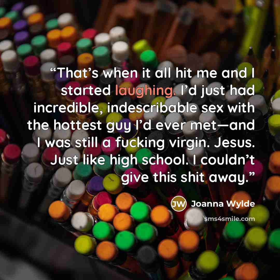 “That’s when it all hit me and I started laughing. I’d just had incredible, indescribable sex with the hottest guy I’d ever met—and I was still a fucking virgin. Jesus. Just like high school. I couldn’t give this shit away.” quote by Joanna Wylde