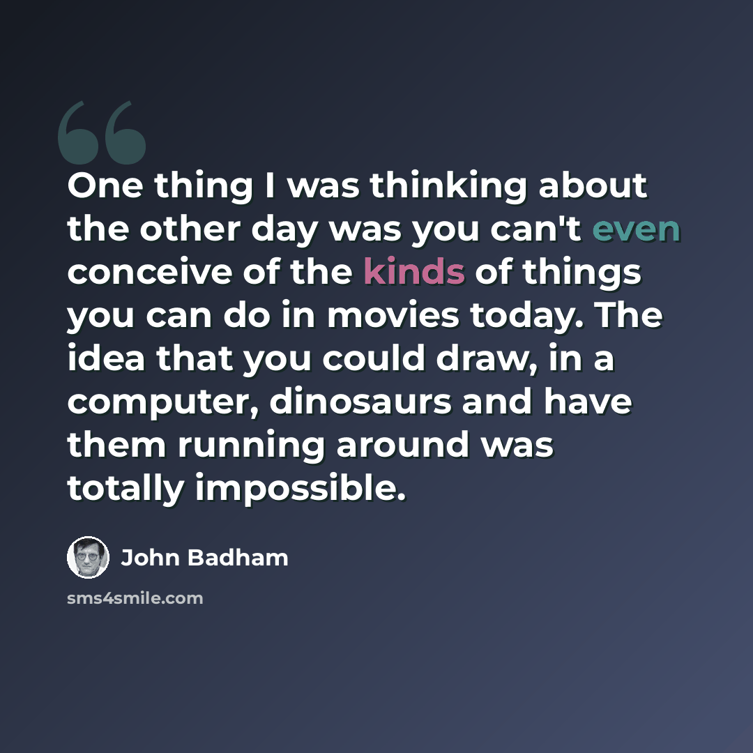 “One thing I was thinking about the other day was you can't even conceive of the kinds of things you can do in movies today. The idea that you could draw, in a computer, dinosaurs and have them running around was totally impossible.” quote by John Badham