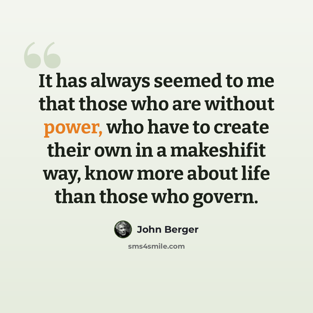 “It has always seemed to me that those who are without power, who have to create their own in a makeshifit way, know more about life than those who govern.” quote by John Berger