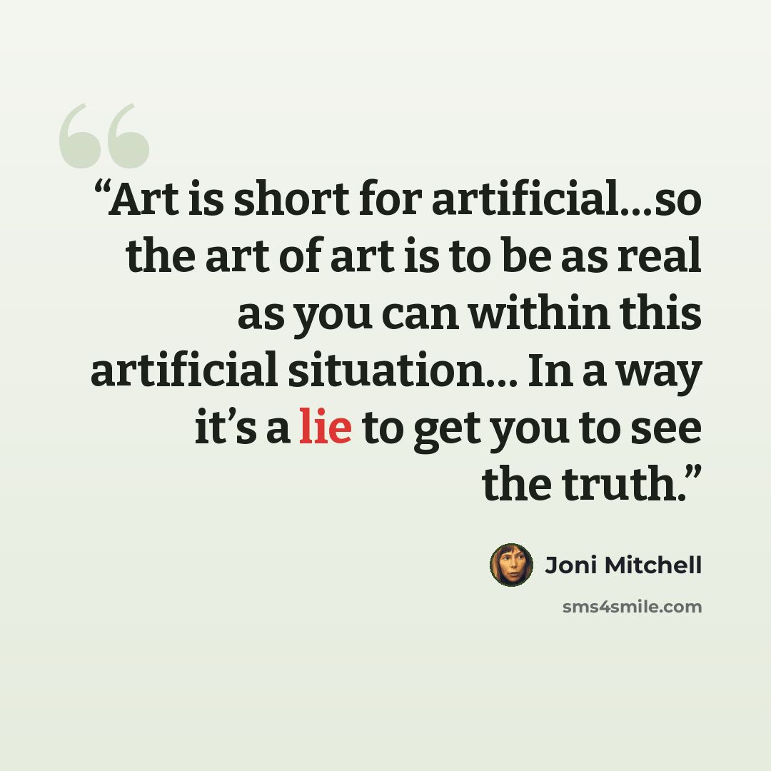 “Art is short for artificial…so the art of art is to be as real as you can within this artificial situation… In a way it’s a lie to get you to see the truth.” quote by Joni Mitchell