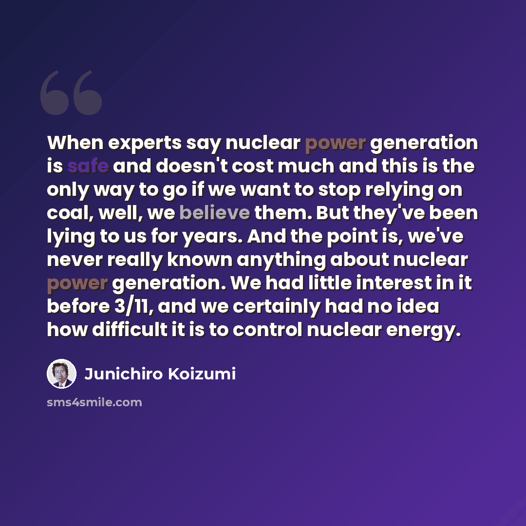 “When experts say nuclear power generation is safe and doesn't cost much and this is the only way to go if we want to stop relying on coal, well, we believe them. But they've been lying to us for years. And the point is, we've never really known anything about nuclear power generation. We had…” quote by Junichiro Koizumi