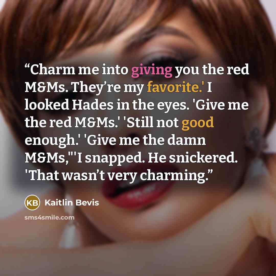 “Charm me into giving you the red M&Ms. They’re my favorite.' I looked Hades in the eyes. 'Give me the red M&Ms.' 'Still not good enough.' 'Give me the damn M&Ms,"'I snapped. He snickered. 'That wasn’t very charming.” quote by Kaitlin Bevis