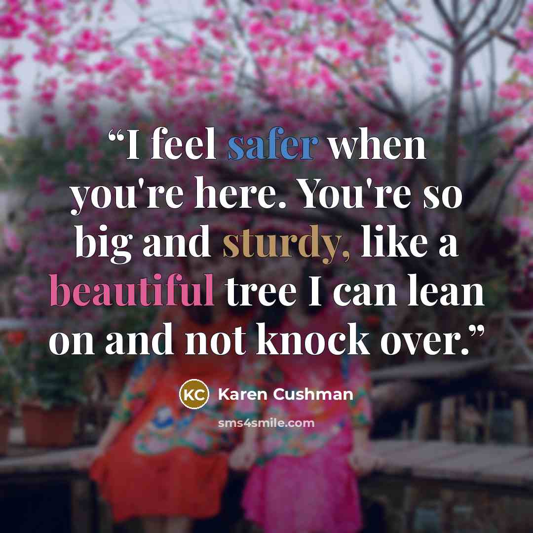 “I feel safer when you're here. You're so big and sturdy, like a beautiful tree I can lean on and not knock over.” quote by Karen Cushman