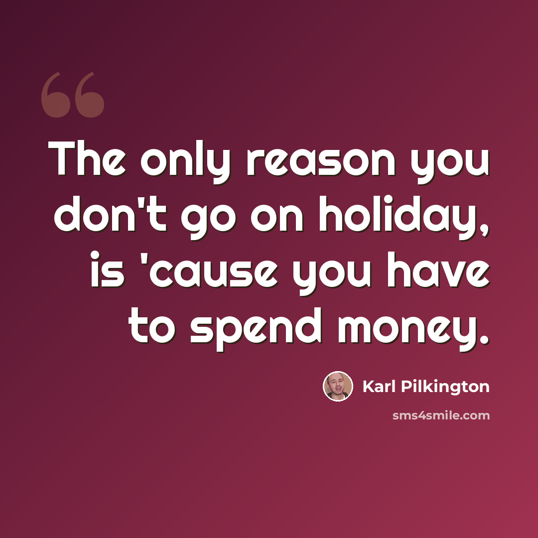 “The only reason you don't go on holiday, is 'cause you have to spend money.” quote by Karl Pilkington