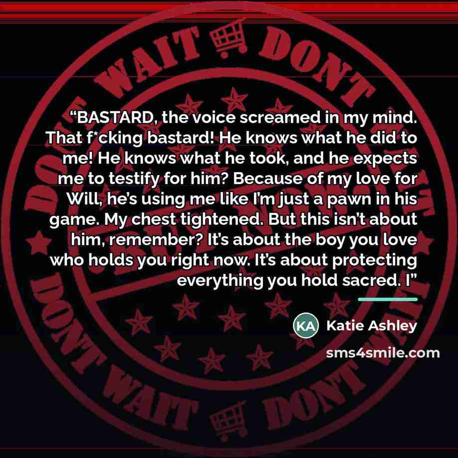 “BASTARD, the voice screamed in my mind. That f*cking bastard! He knows what he did to me! He knows what he took, and he expects me to testify for him? Because of my love for Will, he’s using me like I’m just a pawn in his game. My chest tightened. But this isn’t about him, remember? It’s about the…” quote by Katie Ashley