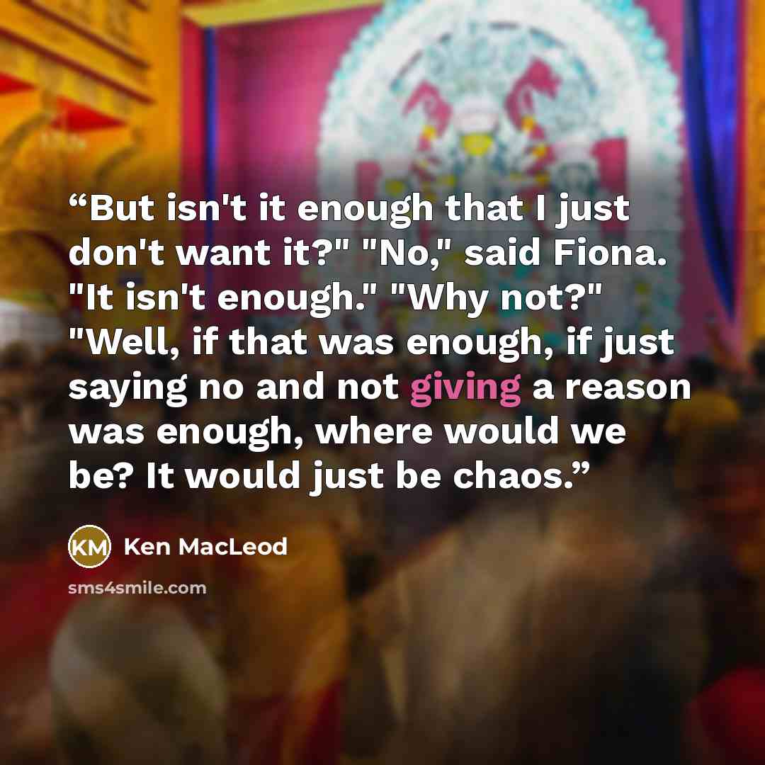 “But isn't it enough that I just don't want it?" "No," said Fiona. "It isn't enough." "Why not?" "Well, if that was enough, if just saying no and not giving a reason was enough, where would we be? It would just be chaos.” quote by Ken MacLeod