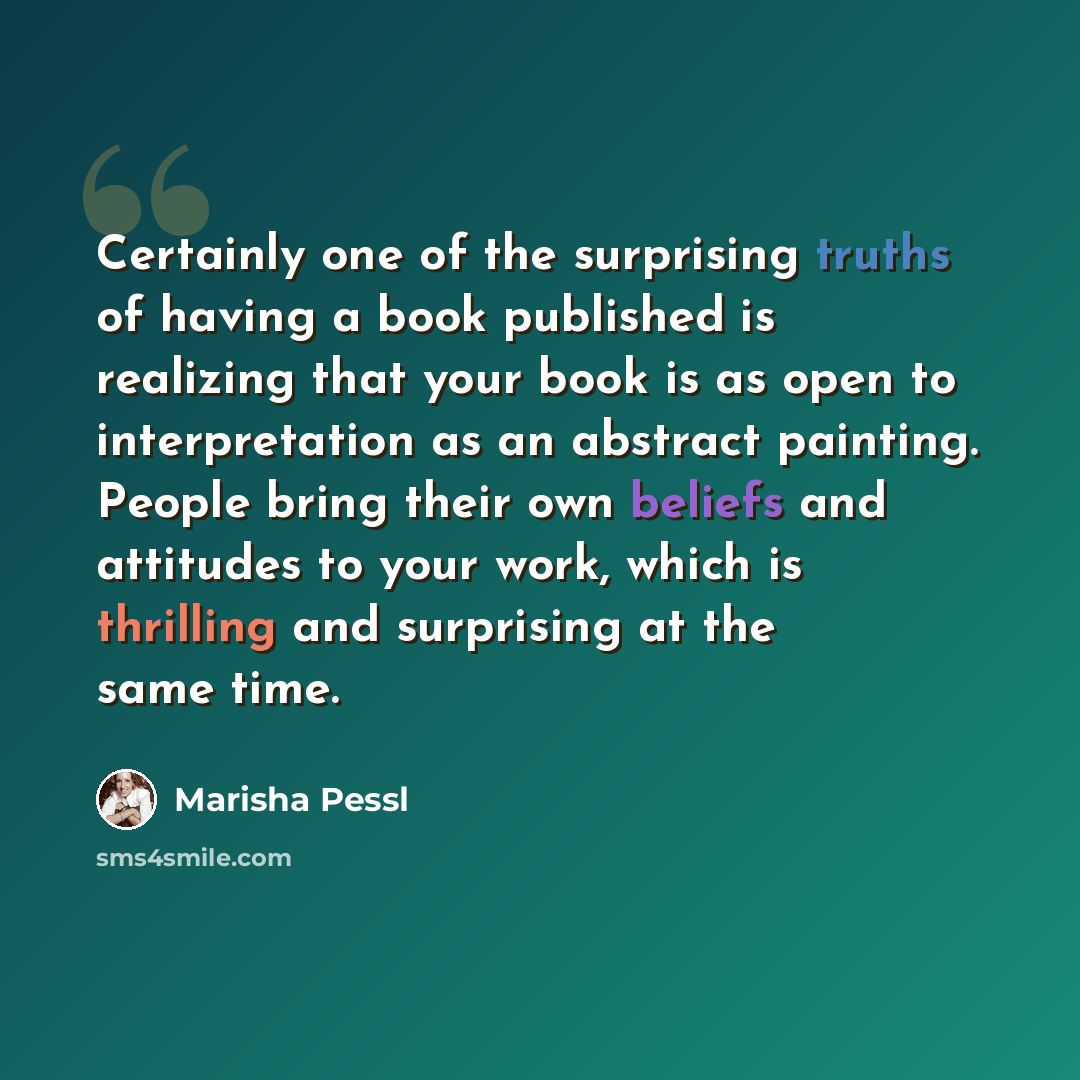 “Certainly one of the surprising truths of having a book published is realizing that your book is as open to interpretation as an abstract painting. People bring their own beliefs and attitudes to your work, which is thrilling and surprising at the same time.” quote by Marisha Pessl
