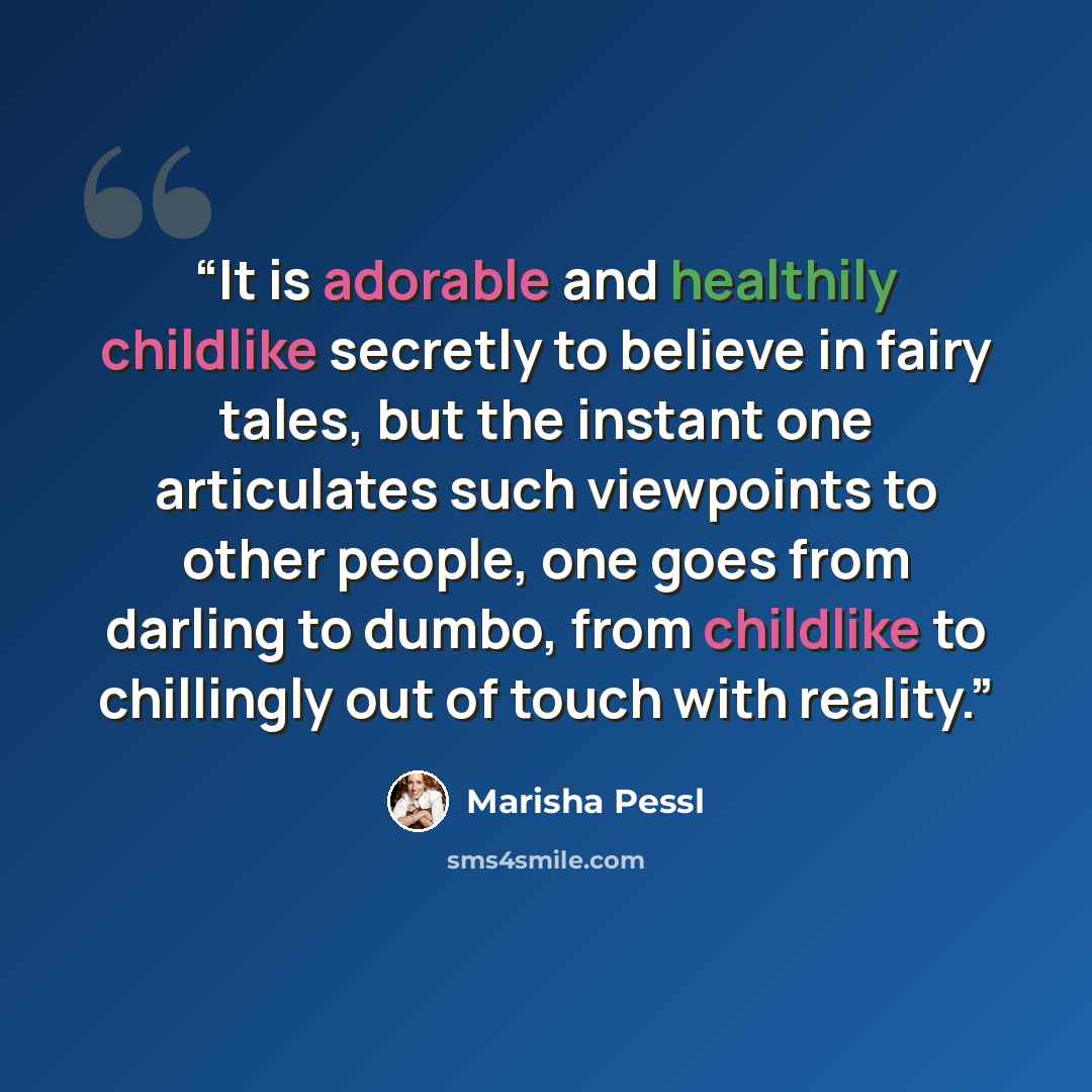 “It is adorable and healthily childlike secretly to believe in fairy tales, but the instant one articulates such viewpoints to other people, one goes from darling to dumbo, from childlike to chillingly out of touch with reality.” quote by Marisha Pessl