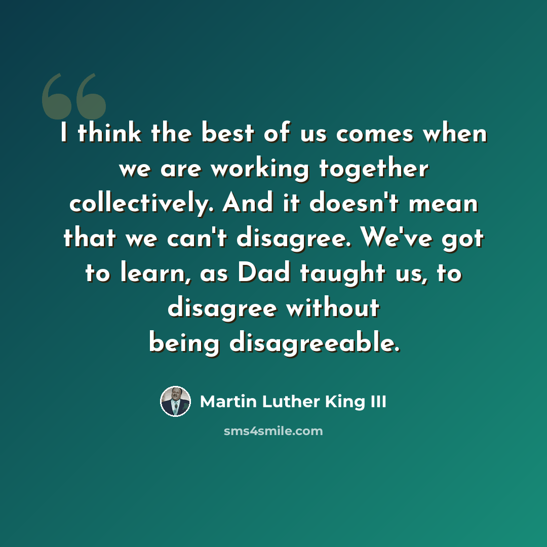 “I think the best of us comes when we are working together collectively. And it doesn't mean that we can't disagree. We've got to learn, as Dad taught us, to disagree without being disagreeable.” quote by Martin Luther King III