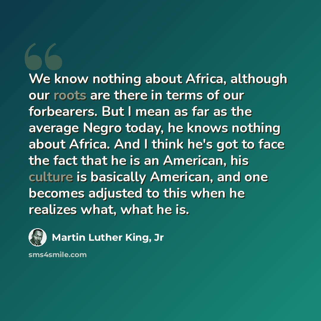 “We know nothing about Africa, although our roots are there in terms of our forbearers. But I mean as far as the average Negro today, he knows nothing about Africa. And I think he's got to face the fact that he is an American, his culture is basically American, and one becomes adjusted to this when…” quote by Martin Luther King, Jr