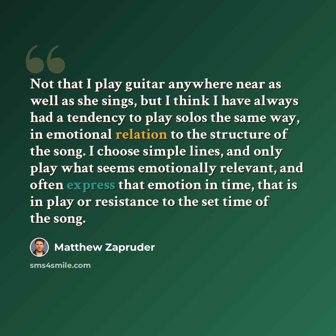 “Not that I play guitar anywhere near as well as she sings, but I think I have always had a tendency to play solos the same way, in emotional relation to the structure of the song. I choose simple lines, and only play what seems emotionally relevant, and often express that emotion in time, that is…” quote by Matthew Zapruder