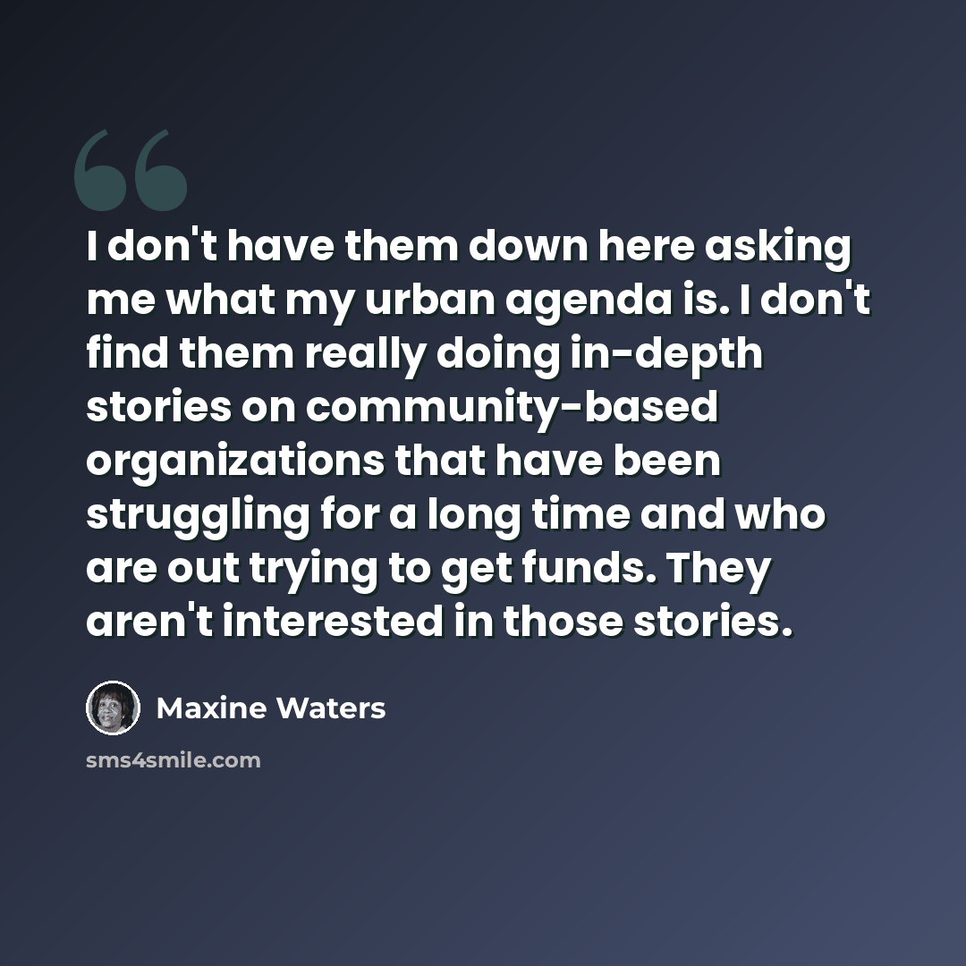 “I don't have them down here asking me what my urban agenda is. I don't find them really doing in-depth stories on community-based organizations that have been struggling for a long time and who are out trying to get funds. They aren't interested in those stories.” quote by Maxine Waters