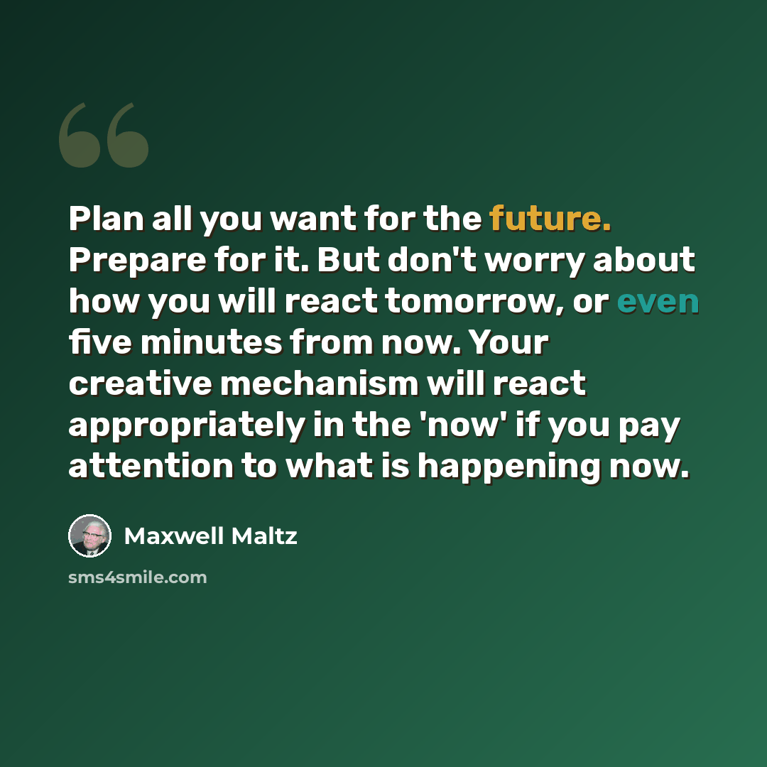 “Plan all you want for the future. Prepare for it. But don't worry about how you will react tomorrow, or even five minutes from now. Your creative mechanism will react appropriately in the 'now' if you pay attention to what is happening now.” quote by Maxwell Maltz