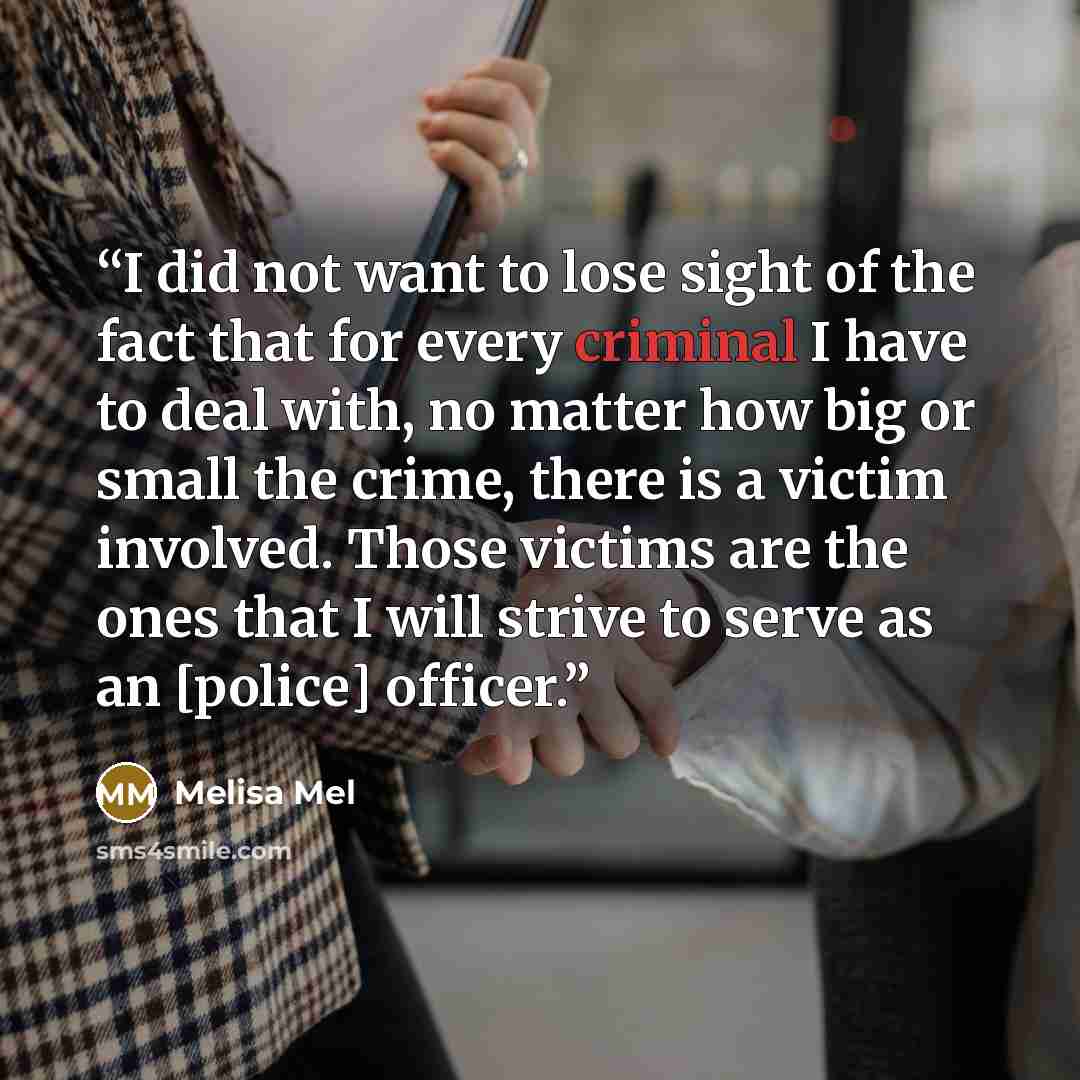 “I did not want to lose sight of the fact that for every criminal I have to deal with, no matter how big or small the crime, there is a victim involved. Those victims are the ones that I will strive to serve as an [police] ofﬁcer.” quote by Melisa Mel