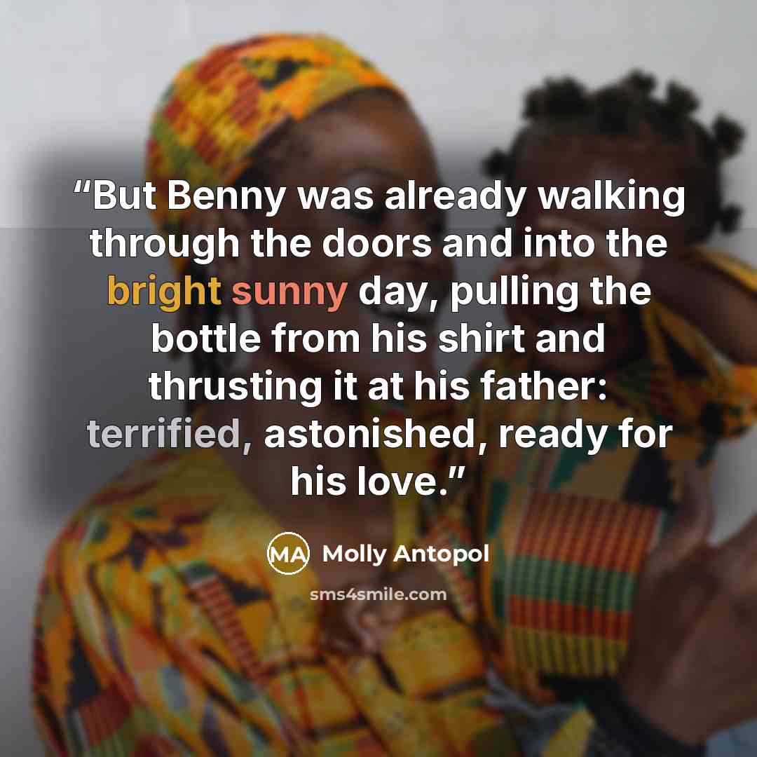 “But Benny was already walking through the doors and into the bright sunny day, pulling the bottle from his shirt and thrusting it at his father: terrified, astonished, ready for his love.” quote by Molly Antopol