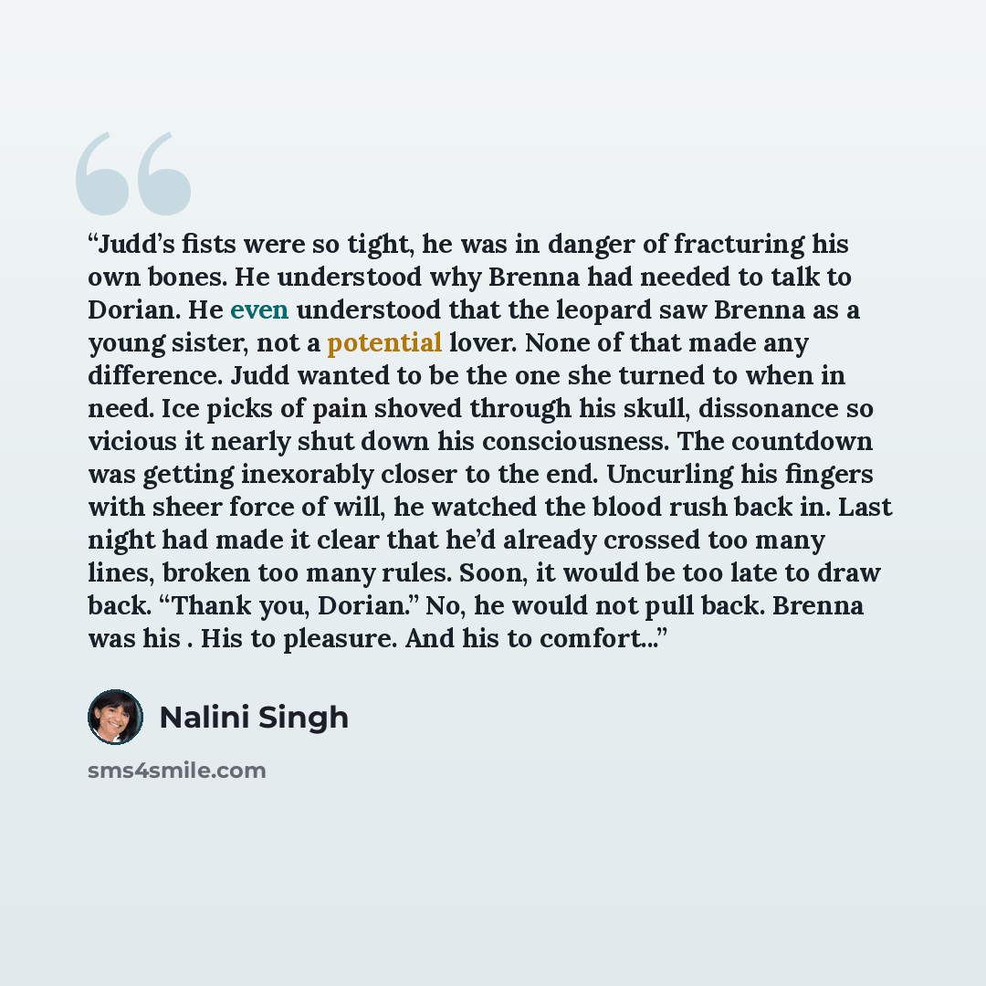 “Judd’s fists were so tight, he was in danger of fracturing his own bones. He understood why Brenna had needed to talk to Dorian. He even understood that the leopard saw Brenna as a young sister, not a potential lover. None of that made any difference. Judd wanted to be the one she turned to when…” quote by Nalini Singh