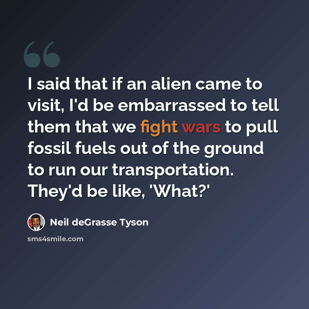 “I said that if an alien came to visit, I'd be embarrassed to tell them that we fight wars to pull fossil fuels out of the ground to run our transportation. They'd be like, 'What?'” quote by Neil deGrasse Tyson